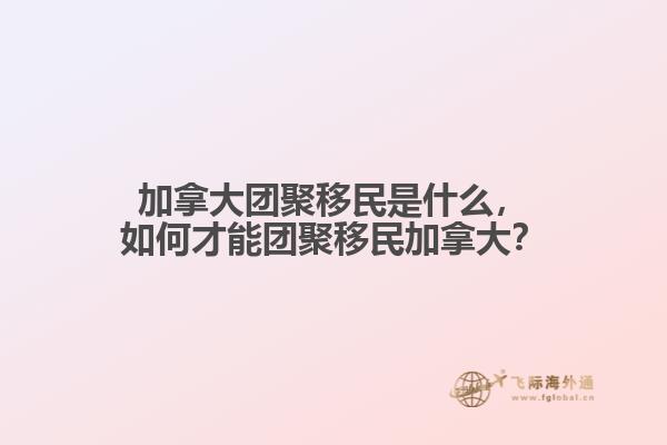 加拿大團聚移民是什么，如何才能團聚移民加拿大？