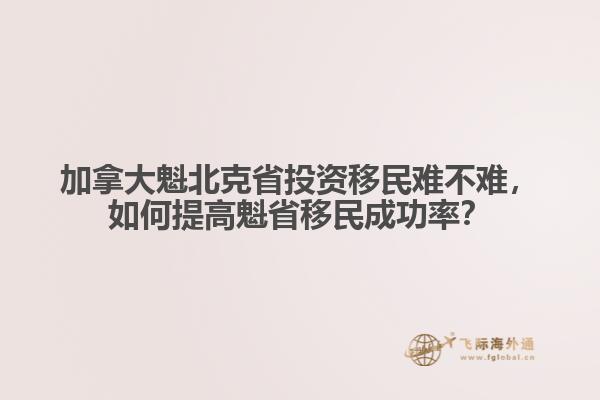 加拿大魁北克省投資移民難不難，如何提高魁省移民成功率？