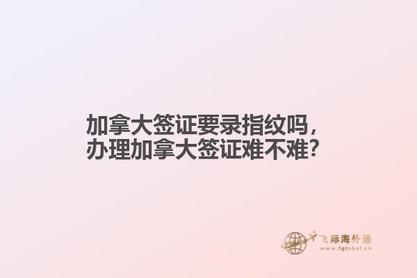 加拿大簽證要錄指紋嗎，辦理加拿大簽證難不難？