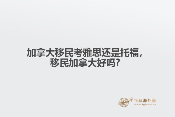 加拿大移民考雅思還是托福，移民加拿大好嗎？