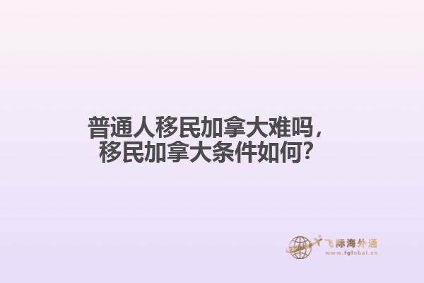 普通人移民加拿大難嗎，移民加拿大條件如何？