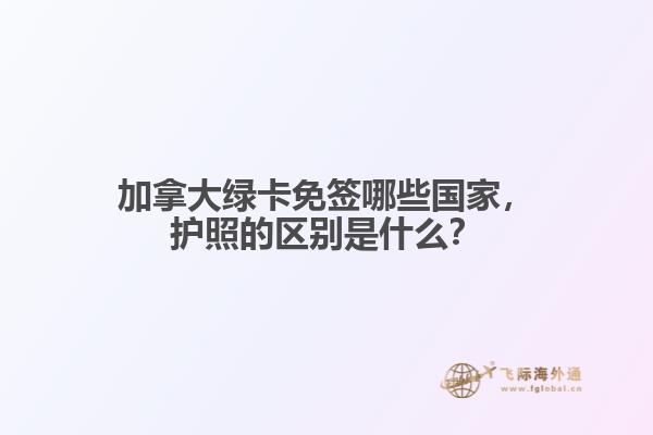 加拿大綠卡免簽哪些國家，護照的區(qū)別是什么？