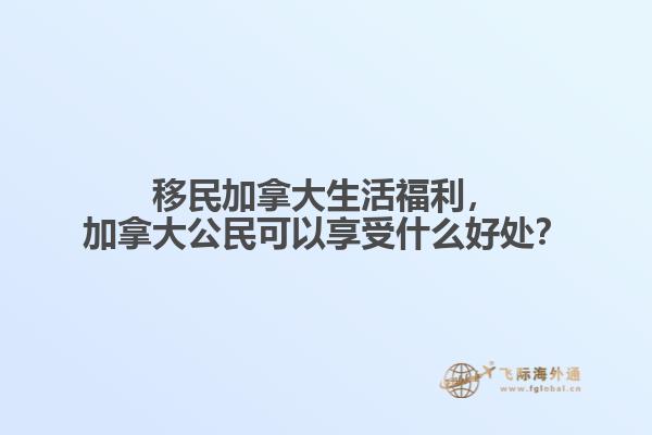 移民加拿大生活福利，加拿大公民可以享受什么好處？