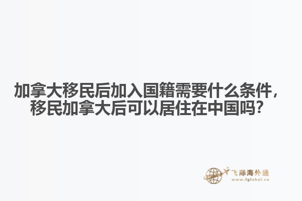 加拿大移民后加入國籍需要什么條件，移民加拿大后可以居住在中國嗎？