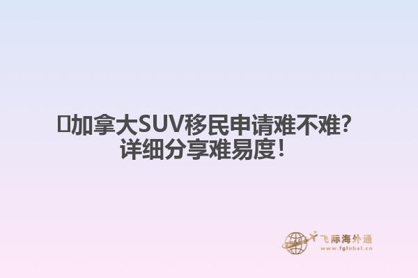 ?加拿大SUV移民申請(qǐng)難不難？詳細(xì)分享難易度！