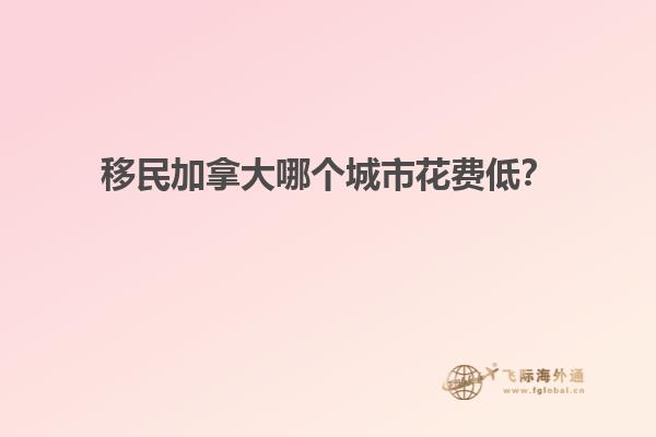 移民加拿大哪個城市花費低？