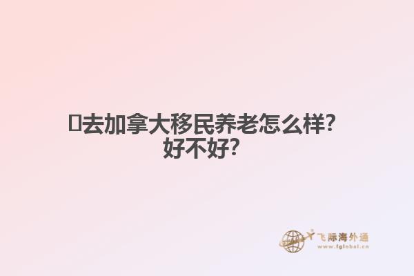 ?去加拿大移民養(yǎng)老怎么樣？好不好？1.jpg