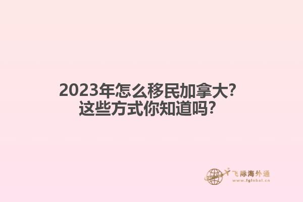 2023年怎么移民加拿大？這些方式你知道嗎？1.jpg