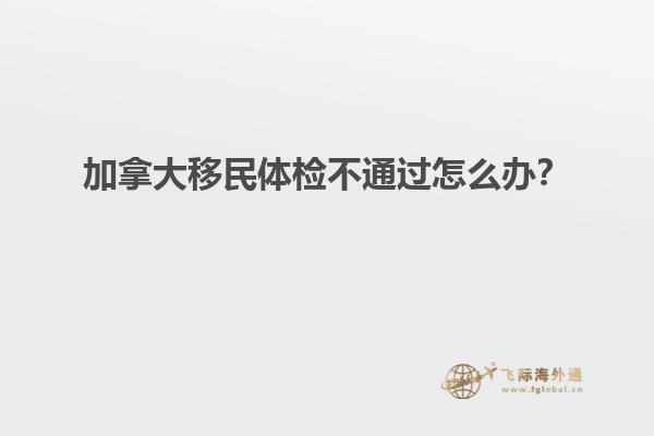 加拿大移民體檢不通過怎么辦？