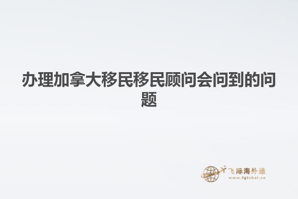 辦理加拿大移民移民顧問會(huì)問到的問題