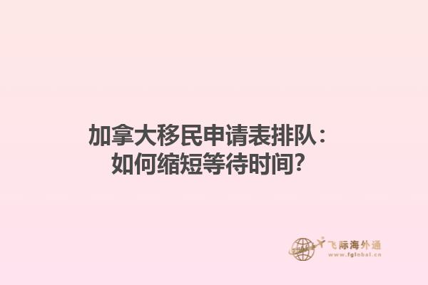 加拿大移民申請表排隊：如何縮短等待時間？
