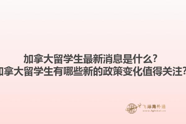 加拿大留學(xué)生最新消息是什么？加拿大留學(xué)生有哪些新的政策變化值得關(guān)注？