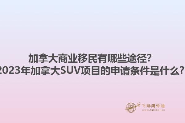 加拿大商業(yè)移民有哪些途徑？2023年加拿大SUV項目的申請條件是什么？1.jpg
