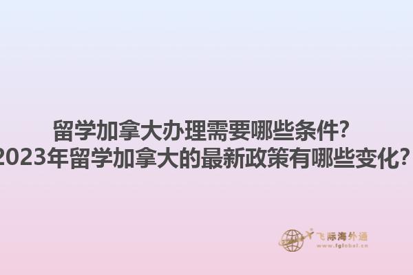 留學加拿大辦理需要哪些條件？2023年留學加拿大的最新政策有哪些變化？1.jpg