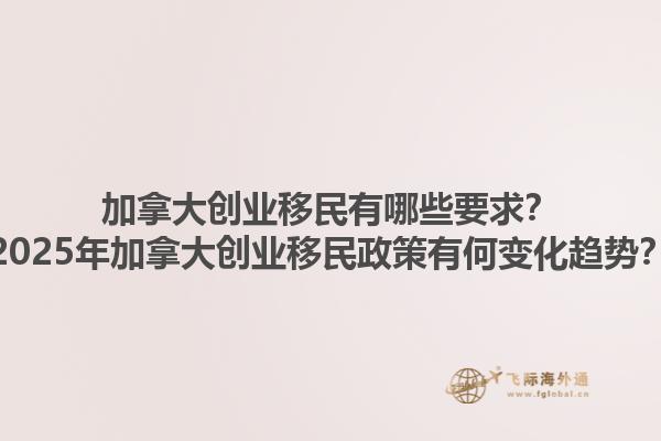 加拿大創(chuàng)業(yè)移民有哪些要求？2025年加拿大創(chuàng)業(yè)移民政策有何變化趨勢？1.jpg