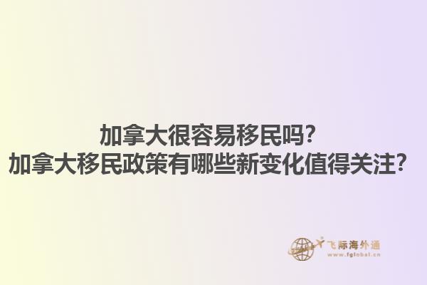 加拿大很容易移民嗎？加拿大移民政策有哪些新變化值得關(guān)注？1.jpg