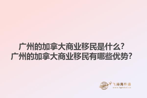 廣州的加拿大商業(yè)移民是什么？廣州的加拿大商業(yè)移民有哪些優(yōu)勢？1.jpg