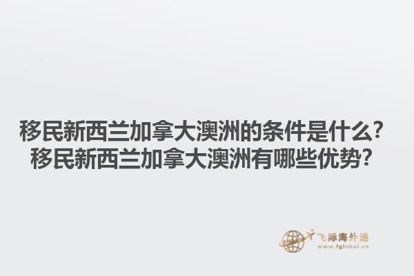 移民新西蘭加拿大澳洲的條件是什么？移民新西蘭加拿大澳洲有哪些優(yōu)勢？1.jpg
