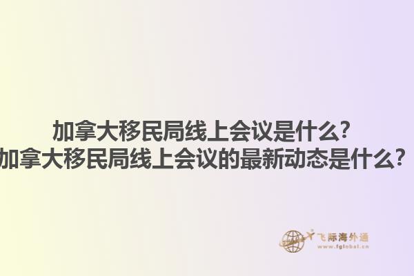 加拿大移民局線上會議是什么？加拿大移民局線上會議的最新動態(tài)是什么？1.jpg