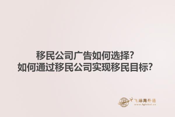 移民公司廣告如何選擇？如何通過移民公司實現(xiàn)移民目標(biāo)？1.jpg