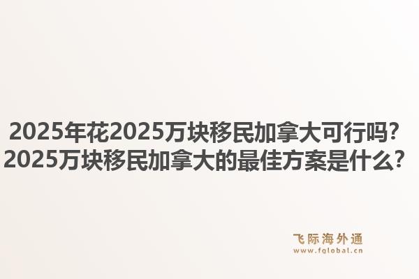2025年花2025萬塊移民加拿大可行嗎？2025萬塊移民加拿大的最佳方案是什么？1.jpg