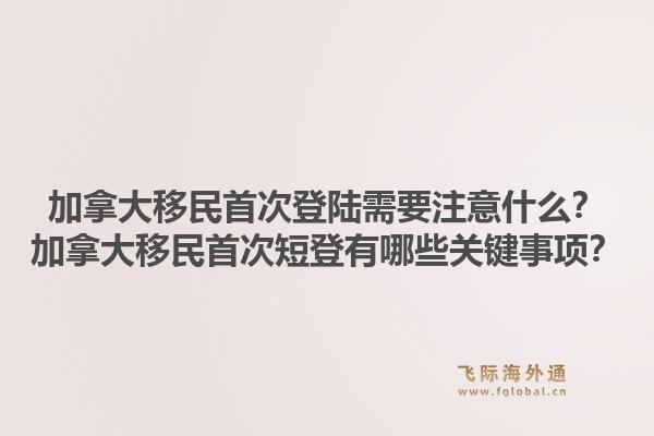 加拿大移民首次登陸需要注意什么？加拿大移民首次短登有哪些關鍵事項？1.jpg