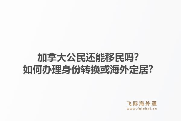 加拿大公民還能移民嗎？如何辦理身份轉(zhuǎn)換或海外定居？1.jpg