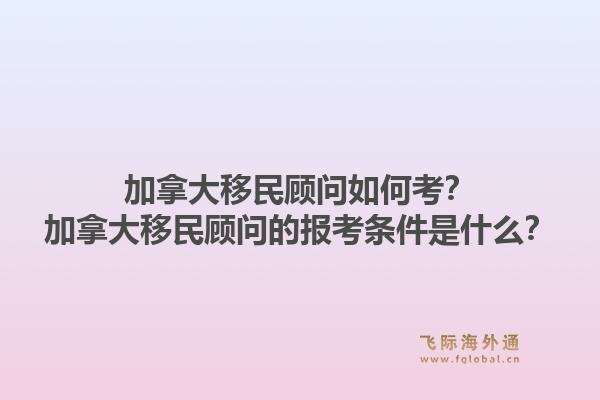 加拿大移民顧問如何考？加拿大移民顧問的報考條件是什么？1.jpg