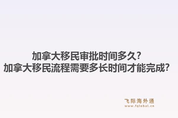 加拿大移民審批時間多久？加拿大移民流程需要多長時間才能完成？1.jpg