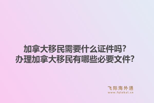 加拿大移民需要什么證件嗎？辦理加拿大移民有哪些必要文件？