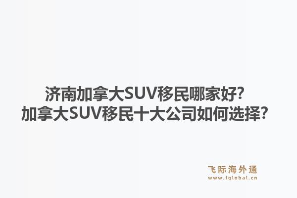 濟南加拿大SUV移民哪家好？加拿大SUV移民十大公司如何選擇？