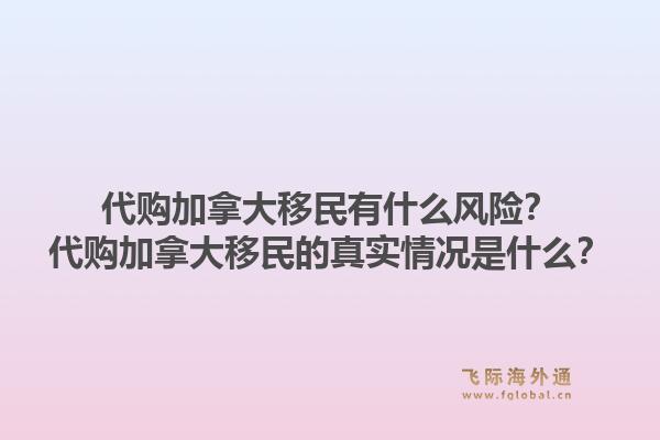 代購加拿大移民有什么風險？代購加拿大移民的真實情況是什么？