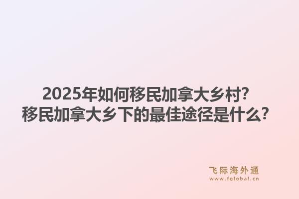 2025年如何移民加拿大鄉(xiāng)村？移民加拿大鄉(xiāng)下的最佳途徑是什么？