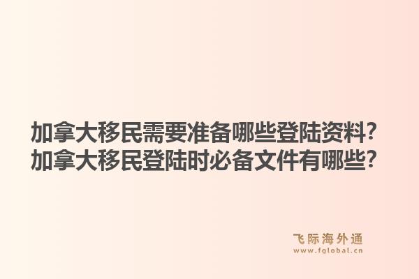 加拿大移民需要準(zhǔn)備哪些登陸資料？加拿大移民登陸時必備文件有哪些？