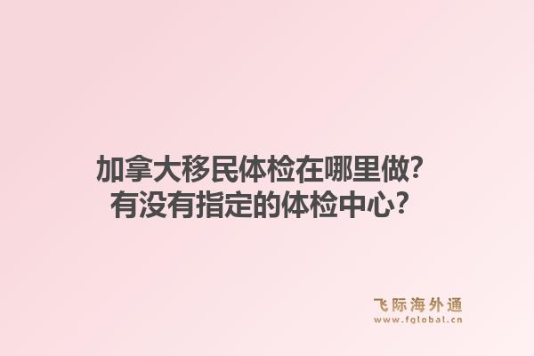 加拿大移民體檢在哪里做？有沒有指定的體檢中心？