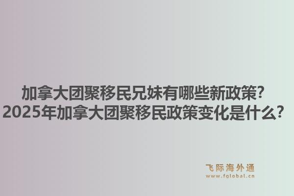 加拿大團聚移民兄妹有哪些新政策？2025年加拿大團聚移民政策變化是什么？1.jpg
