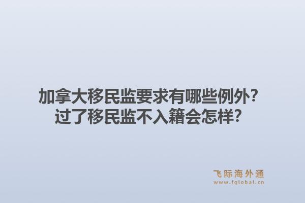 加拿大移民監(jiān)要求有哪些例外？過了移民監(jiān)不入籍會怎樣？1.jpg