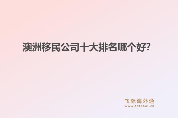 澳洲移民公司十大排名哪個好？洞察飛際移民：搶跑身份紅利