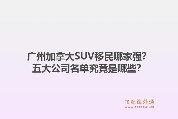廣州加拿大SUV移民哪家強(qiáng)？五大公司名單究竟是哪些？1.jpg