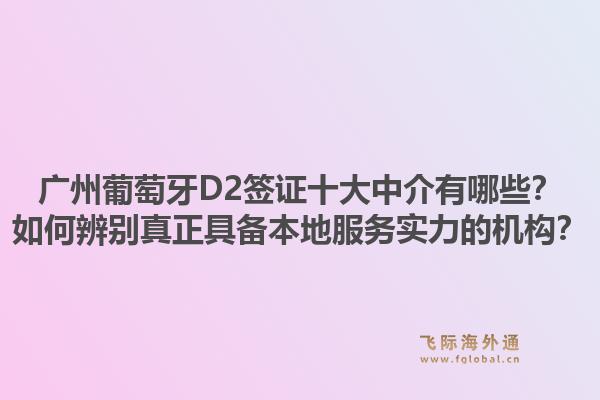 廣州葡萄牙D2簽證十大中介有哪些？如何辨別真正具備本地服務實力的機構？1.jpg