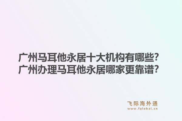 廣州馬耳他永居十大機構(gòu)有哪些？廣州辦理馬耳他永居哪家更靠譜？