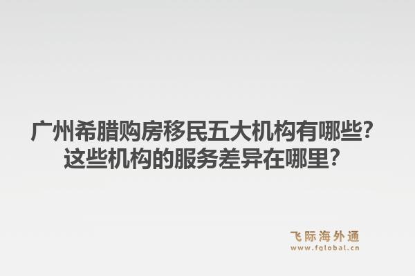 廣州希臘購房移民五大機(jī)構(gòu)有哪些？這些機(jī)構(gòu)的服務(wù)差異在哪里？