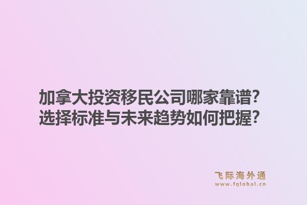 加拿大投資移民公司哪家靠譜？選擇標準與未來趨勢如何把握？